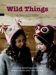 Title: Wild Things to Sew and Wear: 15 Animal-Themed Garments and Accessories for Your Little Critters, Author: Molly Goodall