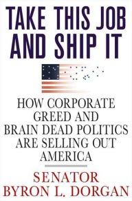 Title: Take This Job and Ship It: How Corporate Greed and Brain-Dead Politics Are Selling Out America, Author: Byron L. Dorgan