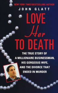 Title: Love Her to Death: The True Story of a Millionaire Businessman, His Gorgeous Wife, and the Divorce That Ended in Murder, Author: John Glatt