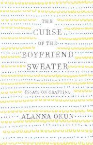 Title: The Curse of the Boyfriend Sweater: Essays on Crafting, Author: Alanna Okun