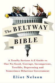 Title: The Beltway Bible: A Totally Serious A-Z Guide to Our No-Good, Corrupt, Incompetent, Terrible, Depressing, and Sometimes Hilarious Government, Author: Eliot Nelson