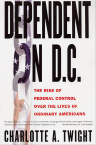 Title: Dependent on D.C.: The Rise of Federal Control Over the Lives of Ordinary Americans, Author: Charlotte A. Twight