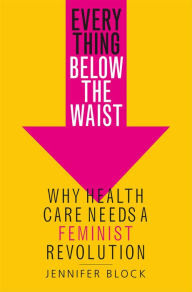 Title: Everything Below the Waist: Why Health Care Needs a Feminist Revolution, Author: Jennifer Block