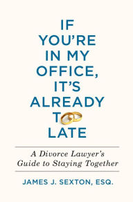Title: If You're In My Office, It's Already Too Late: A Divorce Lawyer's Guide to Staying Together, Author: James J. Sexton