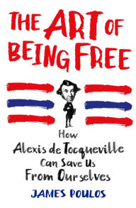 Title: The Art of Being Free: How Alexis de Tocqueville Can Save Us from Ourselves, Author: James Poulos