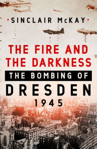Title: The Fire and the Darkness: The Bombing of Dresden, 1945, Author: Sinclair McKay