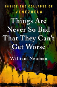 Title: Things Are Never So Bad That They Can't Get Worse: Inside the Collapse of Venezuela, Author: William Neuman
