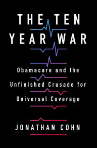 Title: The Ten Year War: Obamacare and the Unfinished Crusade for Universal Coverage, Author: Jonathan Cohn
