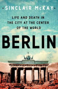 Title: Berlin: Life and Death in the City at the Center of the World, Author: Sinclair McKay
