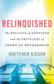 Title: Relinquished: The Politics of Adoption and the Privilege of American Motherhood, Author: Gretchen Sisson