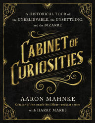 Title: Cabinet of Curiosities: A Historical Tour of the Unbelievable, the Unsettling, and the Bizarre, Author: Aaron Mahnke