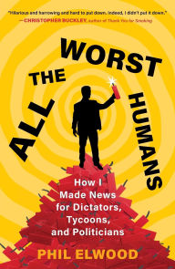 Title: All the Worst Humans: How I Made News for Dictators, Tycoons, and Politicians, Author: Phil Elwood