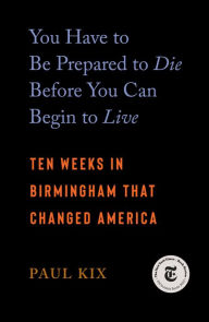 Title: You Have to Be Prepared to Die Before You Can Begin to Live: Ten Weeks in Birmingham That Changed America, Author: Paul Kix