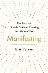 Title: Manifesting: The Practical, Simple Guide to Creating the Life You Want, Author: Kris Ferraro