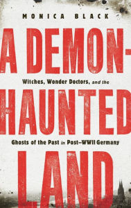 Title: A Demon-Haunted Land: Witches, Wonder Doctors, and the Ghosts of the Past in Post-WWII Germany, Author: Monica Black