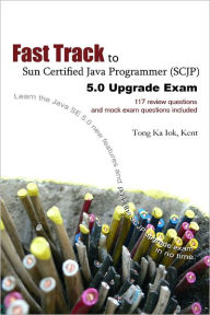 Fast Track to Sun Certified Java Programmer (SCJP) 5.0 Upgrade Exam: 117 Review Questions and Mock Exam Questions Included