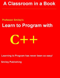 Learn to Program with C++ : A Classroom in a Book: Professor Smiley's: Learning to Program Has Never Been So Easy!