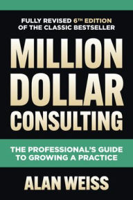 Title: Million Dollar Consulting, Sixth Edition: The Professional's Guide to Growing a Practice, Author: Alan Weiss