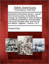 Title: Sinfulness of American Slavery: Proved from Its Evil Sources, Its Injustice, Its Wrongs, Its Contrariety to Many Scriptural Commands, Prohibitions, and Principles, and to the Christian Spirit, and from Its Evil Effects: Together... Volume 1 of 2, Author: Charles Elliott