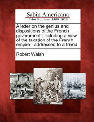 Title: A Letter on the Genius and Dispositions of the French Government: Including a View of the Taxation of the French Empire: Addressed to a Friend., Author: Robert Walsh Jr.