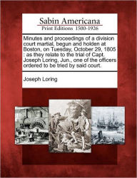 Title: Minutes and Proceedings of a Division Court Martial, Begun and Holden at Boston, on Tuesday, October 29, 1805: As They Relate to the Trial of Capt. Joseph Loring, Jun., One of the Officers Ordered to Be Tried by Said Court., Author: Joseph Loring