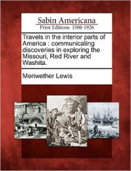 Title: Travels in the Interior Parts of America: Communicating Discoveries in Exploring the Missouri, Red River and Washita., Author: Meriwether Lewis