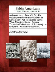 Title: A Discourse on REV. XV, 3D, 4th. Occasioned by the Earthquakes in November 1755: Delivered in the West-Meeting-House, Boston, Thursday December 18, Following: In Five Parts, with an Introduction., Author: Jonathan Mayhew