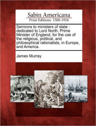 Title: Sermons to Ministers of State: Dedicated to Lord North, Prime Minister of England, for the Use of the Religious, Political, and Philosophical Rationalists, in Europe, and America., Author: James Murray