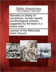 Title: Remarks on Liberty of Conscience, Human Creeds, and Theological Schools: Suggested by the Facts in a Recent Case., Author: Layman of the Reformed Dutch Church