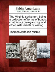 Title: The Virginia Scrivener: Being a Collection of Forms of Bonds, Contracts, Conveyancing, and Other Instruments of Writing ..., Author: Thomas Johnson Michie