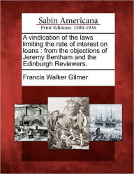 Title: A Vindication of the Laws Limiting the Rate of Interest on Loans: From the Objections of Jeremy Bentham and the Edinburgh Reviewers., Author: Francis Walker Gilmer