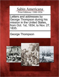 Title: Letters and Addresses by George Thompson During His Mission in the United States, from Oct. 1st, 1834, to Nov. 27, 1835., Author: George Thompson