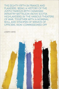 Title: The Eighty-fifth in France and Flanders; Being a History of the Justly Famous 85th Canadian Infantry Battalion (Nova Scotia Highlanders) in the Various Theaters of War, Together With a Nominal Roll and Synopsis of Service of Officers, Non-commissioned Off, Author: Joseph Hayes