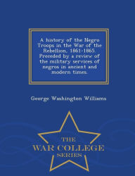 Title: A History of the Negro Troops in the War of the Rebellion, 1861-1865. Preceded by a Review of the Military Services of Negros in Ancient and Modern Times. - War College Series, Author: George Washington Williams
