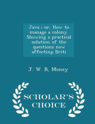 Java ; or, How to manage a colony. Showing a practical solution of the questions now affecting Briti - Scholar's Choice Edition