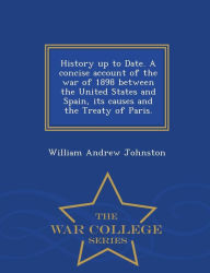 Title: History Up to Date. a Concise Account of the War of 1898 Between the United States and Spain, Its Causes and the Treaty of Paris. - War College Series, Author: William Andrew Johnston