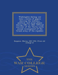 Washington during war time; a series of papers showing the military, political, and social phases during 1861 to 1865. Official souvenir of the Thirty-sixth annual encampment of the Grand army of the republic; - War College Series