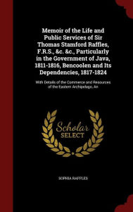 An Memoir of the Life and Public Services of Sir Thomas Stamford Raffles, F.R.S., &c. &c., Particularly in the Government of Java, 1811-1816, Bencoolen and Its Dependencies, 1817-1824: With Details of the Commerce and Resources of the Eastern Archipelago