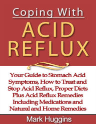 Coping with Acid Reflux: Your Guide to Stomach Acid Symptoms, How to Treat and Stop Acid Reflux, Proper Diets Plus Acid Reflux Remedies Including Medications and Natural and Home Remedies