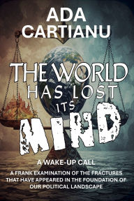 Title: The World Has Lost Its Mind: A WAKE UP CALL - A FRANK EXAMINATION OF THE FRACTURES THAT HAVE APPEARED IN THE FOUNDATION OF OUR POLITICAL LANDSCAPE, Author: Ada Cartianu