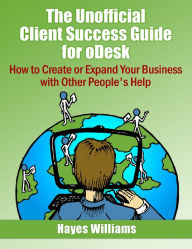The Unofficial Client Success Guide for oDesk - How to Create or Expand Your Business with Other People's Help
