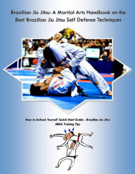 Brazilian Jiu Jitsu: A Martial Arts Handbook on the Best Brazilian Jiu Jitsu Self Defense Techniques How to Defend Yourself Quick Start Guide -Brazilian Jiu Jitsu MMA Training Tips