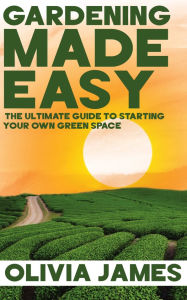Title: Gardening Made Easy - The Ultimate Guide to Starting Your Own Green Space, Author: Olivia James