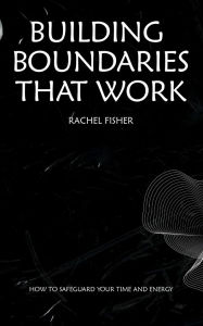 Title: Building Boundaries That Work - How to Safeguard Your Time and Energy, Author: Rachel Fisher