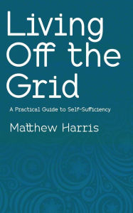 Title: Living Off the Grid - A Practical Guide to Self-Sufficiency, Author: Matthew Harris