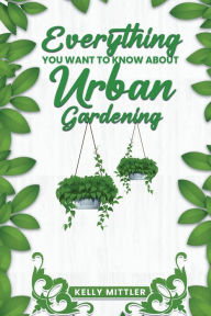Title: Everything You Want To Know About Urban Gardening, Author: Kelly Mittler
