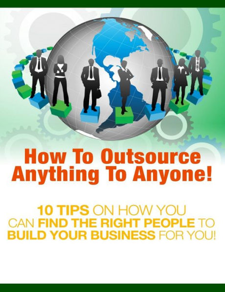 How to Outsource Anything to Anyone - 10 Tips on How You Can Find the Right People to Build Your Business for You!