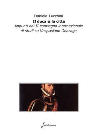 Title: Il duca e la città. Appunti dal II convegno internazionale di studi su Vespasiano Gonzaga, Author: Daniele Lucchini