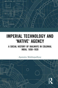 Title: Imperial Technology and 'Native' Agency: A Social History of Railways in Colonial India, 1850-1920, Author: Aparajita Mukhopadhyay