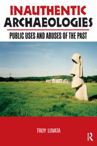 Title: Inauthentic Archaeologies: Public Uses and Abuses of the Past, Author: Troy R Lovata